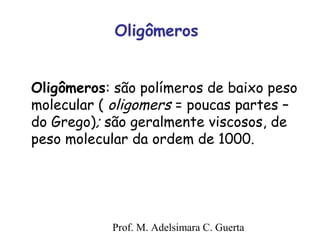 Oligômeros 
Oligômeros: são polímeros de baixo peso 
molecular ( oligomers = poucas partes – 
do Grego); são geralmente viscosos, de 
peso molecular da ordem de 1000. 
Prof. M. Adelsimara C. Guerta 
 
