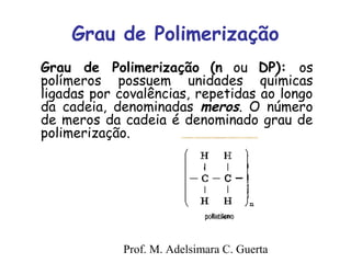 Grau de Polimerização 
Grau de Polimerização (n ou DP): os 
polímeros possuem unidades químicas 
ligadas por covalências, repetidas ao longo 
da cadeia, denominadas meros. O número 
de meros da cadeia é denominado grau de 
polimerização. 
Prof. M. Adelsimara C. Guerta 
 