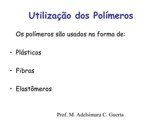 Utilização dos Polímeros 
Os polímeros são usados na forma de: 
Prof. M. Adelsimara C. Guerta 
• Plásticos 
• Fibras 
• Elastômeros 
 