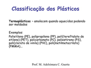 Classificação dos Plásticos 
Termoplásticos – amolecem quando aquecidos podendo 
ser moldados 
Exemplos: 
Polietileno (PE), polipropileno (PP), poli(tereftalato de 
etileno) (PET), policarbonato (PC), poliestireno (PS), 
poli(cloreto de vinila) (PVC), poli(metilmetacrilato) 
(PMMA)... 
Prof. M. Adelsimara C. Guerta 
 