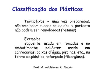 Classificação dos Plásticos 
Termofixos – uma vez preparados, 
não amolecem quando aquecidos e, portanto 
não podem ser remoldados (resinas) 
Exemplos: 
Baquelite, usada em tomadas e no 
embutimento; poliéster usado em 
carrocerias, caixas d'água, piscinas, etc., na 
forma de plástico reforçado (fiberglass). 
Prof. M. Adelsimara C. Guerta 
 