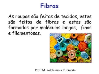 Fibras 
As roupas são feitas de tecidos, estes 
são feitos de fibras e estas são 
formadas por moléculas longas, finas 
e filamentosas. 
Prof. M. Adelsimara C. Guerta 
 