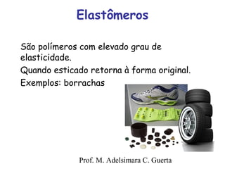 Elastômeros 
São polímeros com elevado grau de 
elasticidade. 
Quando esticado retorna à forma original. 
Exemplos: borrachas 
Prof. M. Adelsimara C. Guerta 
 