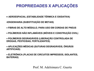 PROPRIEDADES X APLICAÇÕES 
· AEROESPACIAL (ESTABILIDADE TÉRMICA E OXIDATIVA) 
·ENGENHARIA (SUBSTITUIÇÃO DE METAIS) 
· FIBRAS DE ALTO MÓDULO, PARA USO EM CORDAS DE PNEUS 
· POLÍMEROS NÃO INFLAMÁVEIS (MÓVEIS E CONSTRUÇÃO CIVIL) 
· POLÍMEROS DEGRADÁVEIS (LIBERAÇÃO CONTROLADA DE 
DROGAS, PESTICIDAS, FERTILIZANTES) 
· APLICAÇÕES MÉDICAS (SUTURAS DEGRADÁVEIS, ÓRGÃOS 
ARTIFICIAIS) 
· ELETRÔNICA (PLACAS DE CIRCUITOS IMPRESSOS, ISOLANTES, 
BATERIAS) 
Prof. M. Adelsimara C. Guerta 
 