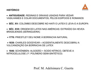 HISTÓRICO 
· ANTIGUIDADE: RESINAS E GRAXAS USADAS PARA VEDAR 
VASILHAMES E COLAR DOCUMENTOS, PELOS EGÍPCIOS E ROMANOS 
· SÉC. XV: COLOMBO DESCOBRE NO HAITI O LATEX E LEVA-O A EUROPA 
· SÉC. XVII: ORIGEM DO LATEX NAS AMÉRICAS: EXTRAÍDO DA HEVEA 
BRASILIENSIS (SERINGUEIRA) 
· 1770: PRIESTLEY DEU NOME À BORRACHA NATURAL 
· 1839: CHARLES GOODYEAR – ACIDENTALMENTE DESCOBRIU A 
VULCANIZAÇÃO DA BORRACHA DE LATEX 
· 1846: SCHÓNBIEN- ALGODÃO + ÁCIDO NÍTRICO, OBTEVE A 
NITROCELULOSE (1º. POLÍMERO SEMI-SINTÉTICO) 
Prof. M. Adelsimara C. Guerta 
 