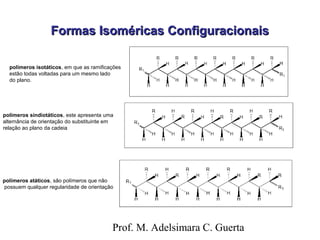 FFoorrmmaass IIssoomméérriiccaass CCoonnffiigguurraacciioonnaaiiss 
polímeros isotáticos, em que as ramificações 
estão todas voltadas para um mesmo lado 
do plano. 
polímeros sindiotáticos, este apresenta uma 
alternância de orientação do substituinte em 
relação ao plano da cadeia 
polímeros atáticos, são polímeros que não 
possuem qualquer regularidade de orientação 
Prof. M. Adelsimara C. Guerta 
 