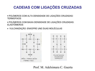 CADEIAS COM LIGAÇÕES CRUZADAS 
· POLÍMEROS COM ALTA DENSIDADE DE LIGAÇÕES CRUZADAS: 
TERMOFIXOS 
· POLÍMEROS COM BAIXA DENSIDADE DE LIGAÇÕES CRUZADAS: 
ELASTÔMEROS 
· VULCANIZAÇÃO: ENXOFRE UNE DUAS MOLÉCULAS 
Prof. M. Adelsimara C. Guerta 
 