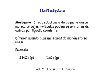Definições 
Monômero: é toda substância de pequena massa 
molecular cujas moléculas podem se unir umas às 
outras por ligação covalente. 
Dímero: quando duas moléculas do monômero se 
unem. 
Exemplo 
2 NO2 (g) N2O4 (g) 
Prof. M. Adelsimara C. Guerta 
 