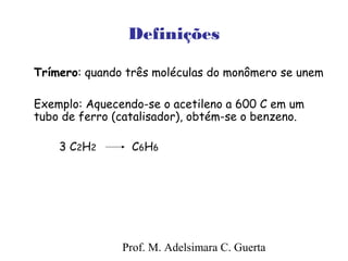 Definições 
Trímero: quando três moléculas do monômero se unem 
Exemplo: Aquecendo-se o acetileno a 600 C em um 
tubo de ferro (catalisador), obtém-se o benzeno. 
3 C2H2 C6H6 
Prof. M. Adelsimara C. Guerta 
 