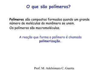 O que são polímeros? 
Polímeros são compostos formados quando um grande 
número de moléculas do monômero se unem. 
Os polímeros são macromoléculas. 
A reação que forma o polímero é chamada 
polimerização. 
Prof. M. Adelsimara C. Guerta 
 