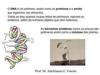 O DNA é um polímero, assim como as proteínas e o amido 
que ingerimos nos alimentos. 
Todos os dias usamos roupas feitas de polímeros, naturais ou 
sintéticos (além de inúmeros objetos que nem notamos). 
As borrachas sintéticas (como os pneus) são 
polímeros assim como a celulose das plantas. 
Prof. M. Adelsimara C. Guerta 
 