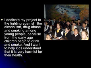 I  dedicate   m y project  to the  fight ing  against  the  alcoholism, drug abuse and smoking among young people, because from  the  early age children begin to drink and smoke. And I want to help kids understand that it is very harmful  for their health .  