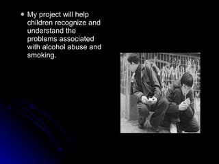 My project will help children recognize and understand the problems associated with alcohol abuse and smoking.  
