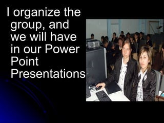 I organize the group, and we will have in our  Power Point Presentations 