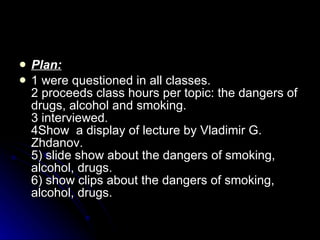 Plan : 1 were questioned in all classes. 2 proceeds class hours per topic: the dangers of drugs, alcohol and smoking. 3 interviewed. 4 Show   a d isplay  of  lecture  by  Vladimir G. Zhdanov. 5) slide show about the dangers of smoking, alcohol, drugs. 6) show clips about the dangers of smoking, alcohol, drugs.  