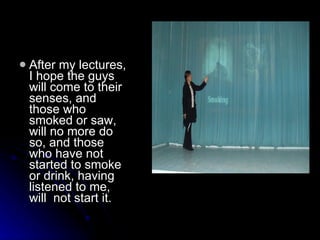 After my lectures, I hope the guys will come to their senses, and those who smoked or saw, will no more do so, and those who have not started to smoke or drink, having listened to me, will  not start it.   