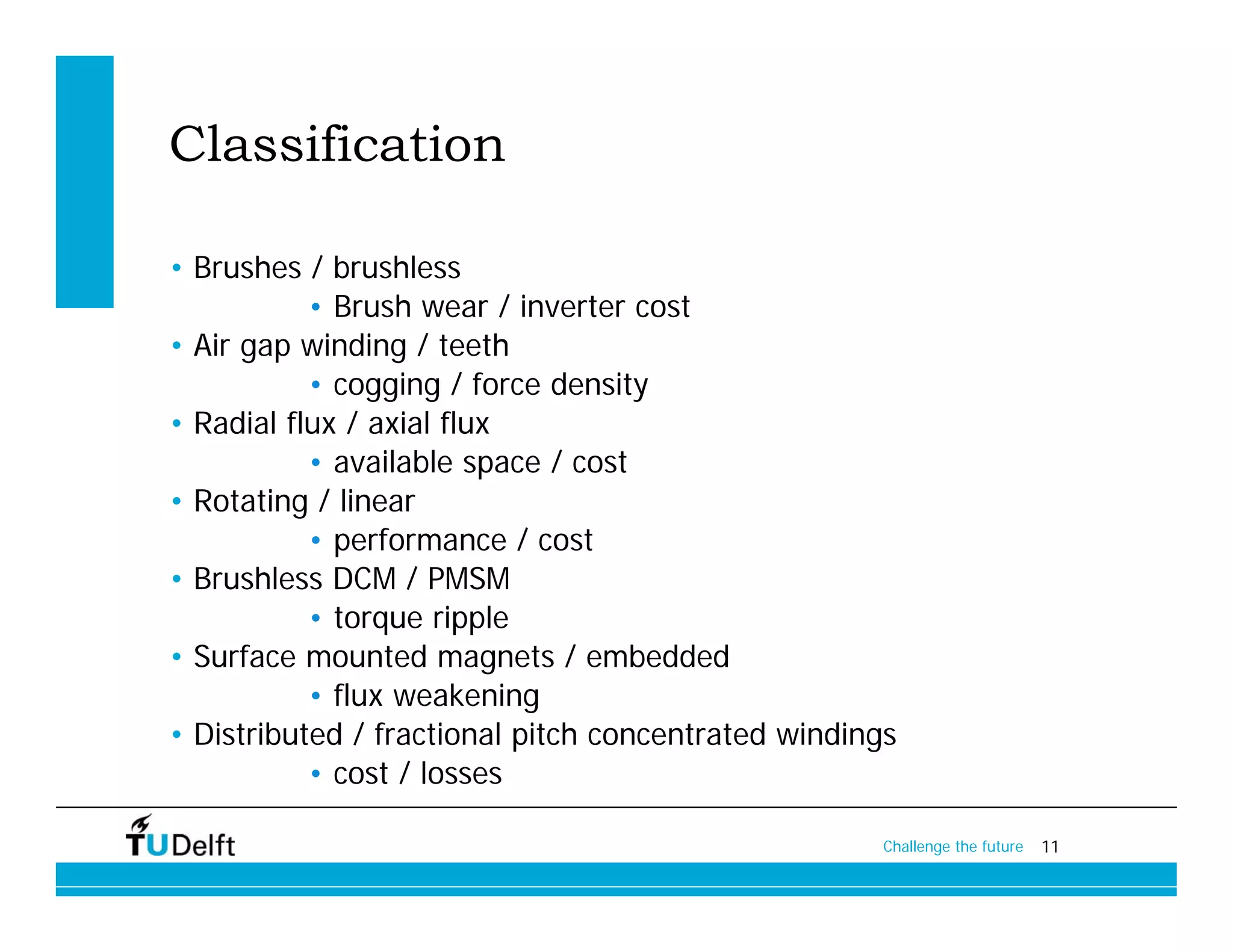 Classification

• Brushes / brushless
           • Brush wear / inverter cost
• Air gap winding / teeth
           • cogging / force density
• Radial flux / axial flux
           • available space / cost
• Rotating / linear
           • performance / cost
• Brushless DCM / PMSM
           • torque ripple
• Surface mounted magnets / embedded
           • flux weakening
• Distributed / fractional pitch concentrated windings
           • cost / losses

                                                    Challenge the future   11
 