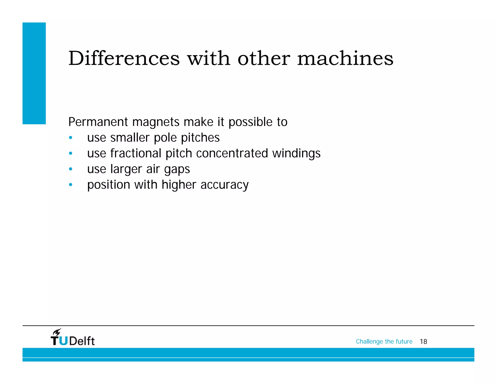 Differences with other machines

Permanent magnets make it possible to
• use smaller pole pitches
• use fractional pitch concentrated windings
• use larger air gaps
• position with higher accuracy




                                               Challenge the future   18
 