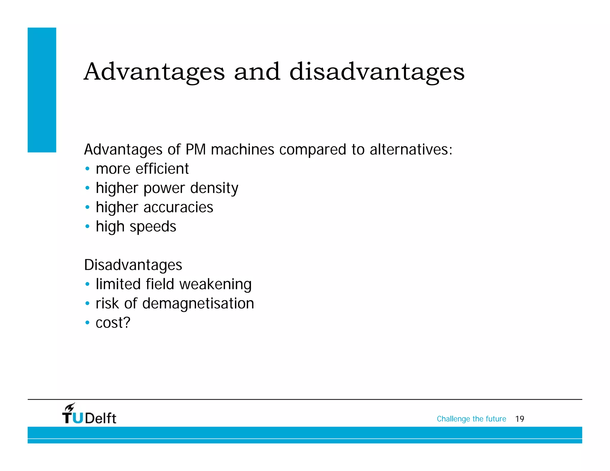 Advantages and disadvantages

Advantages of PM machines compared to alternatives:
• more efficient
• higher power density
• higher accuracies
• high speeds

Disadvantages
• limited field weakening
• risk of demagnetisation
• cost?




                                                Challenge the future   19
 