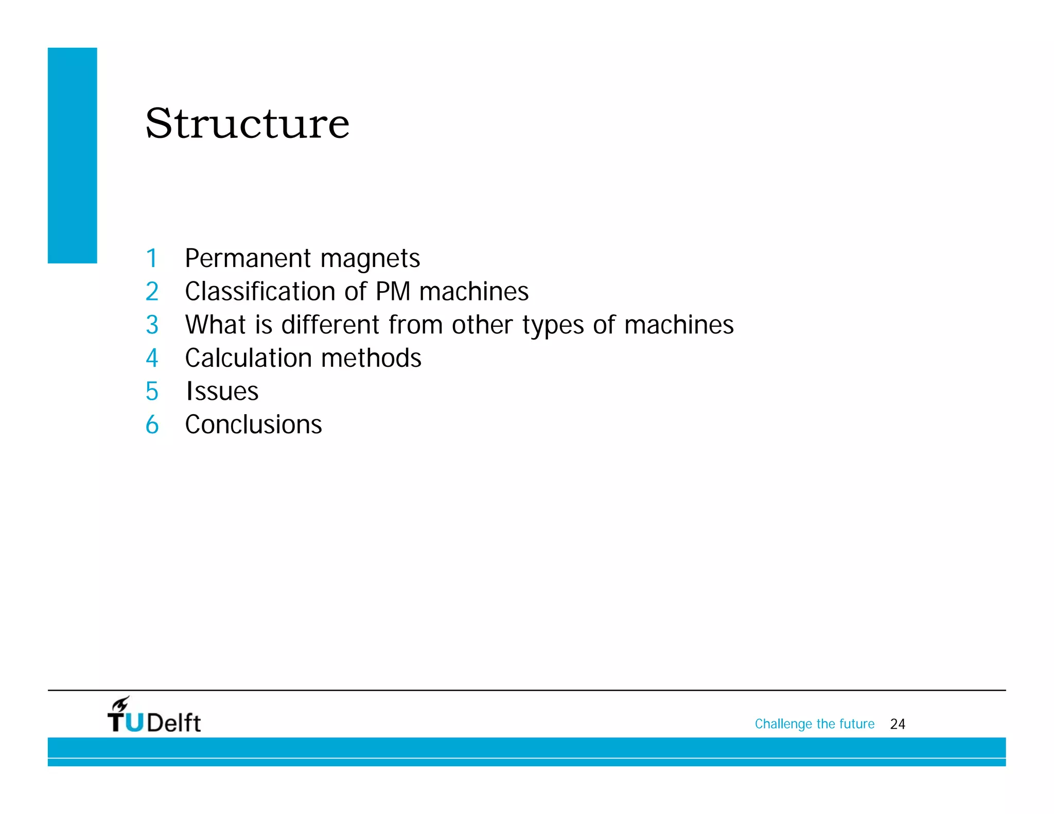 Structure

1   Permanent magnets
2   Classification of PM machines
3   What is different from other types of machines
4   Calculation methods
5   Issues
6   Conclusions




                                                     Challenge the future   24
 