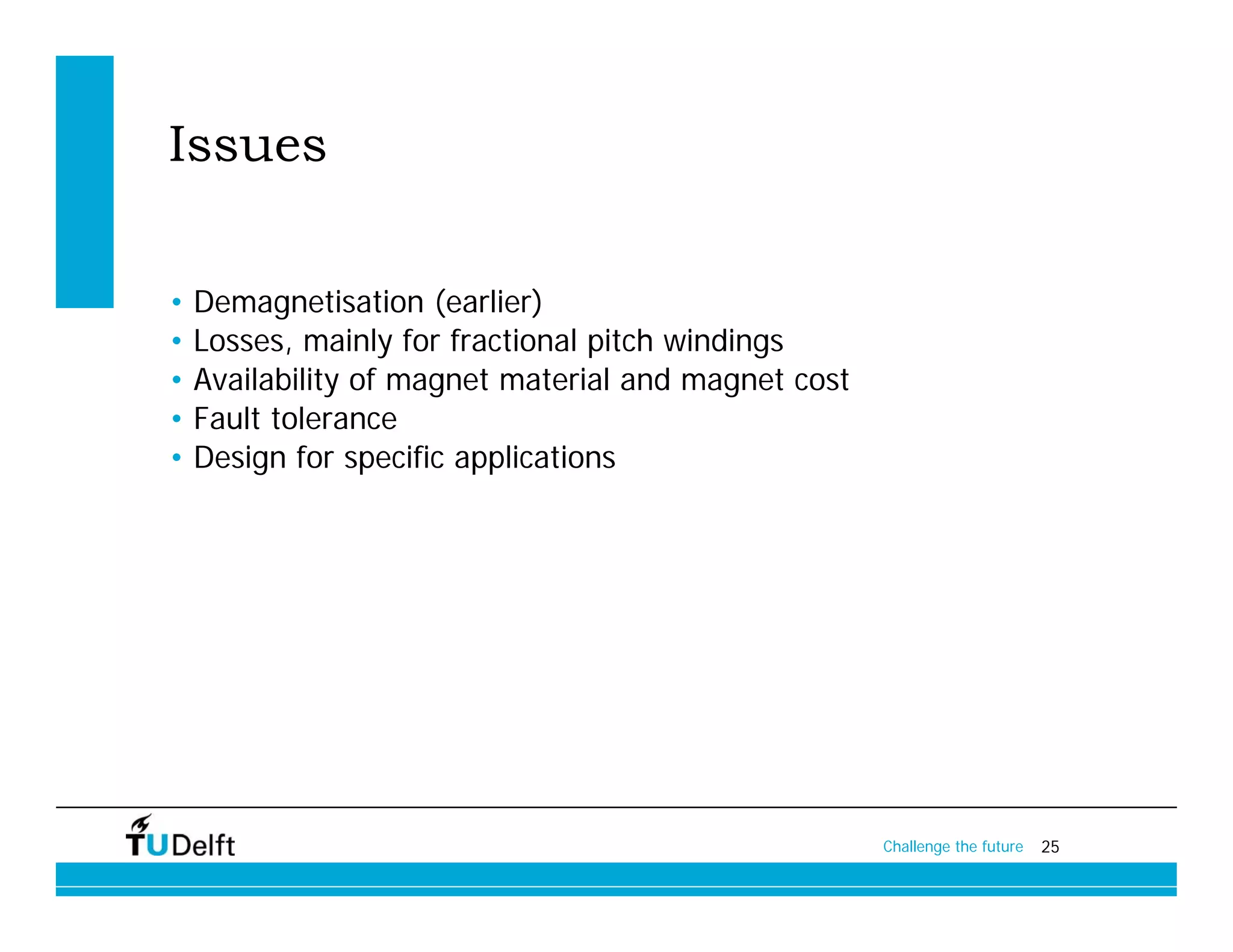 Issues

•   Demagnetisation (earlier)
•   Losses, mainly for fractional pitch windings
•   Availability of magnet material and magnet cost
•   Fault tolerance
•   Design for specific applications




                                                      Challenge the future   25
 