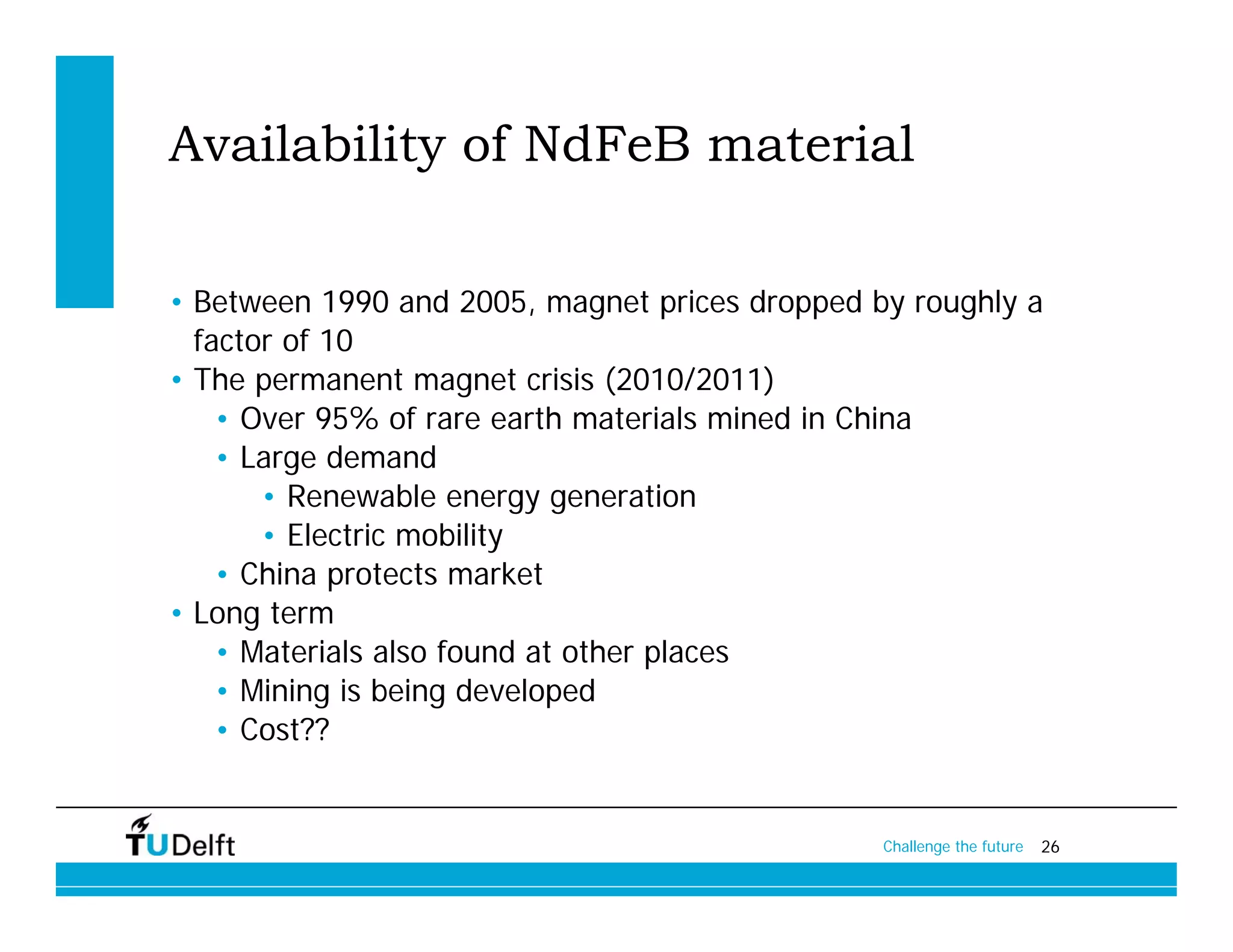 Availability of NdFeB material

• Between 1990 and 2005, magnet prices dropped by roughly a
  factor of 10
• The permanent magnet crisis (2010/2011)
    • Over 95% of rare earth materials mined in China
    • Large demand
       • Renewable energy generation
       • Electric mobility
    • China protects market
• Long term
    • Materials also found at other places
    • Mining is being developed
    • Cost??


                                                Challenge the future   26
 