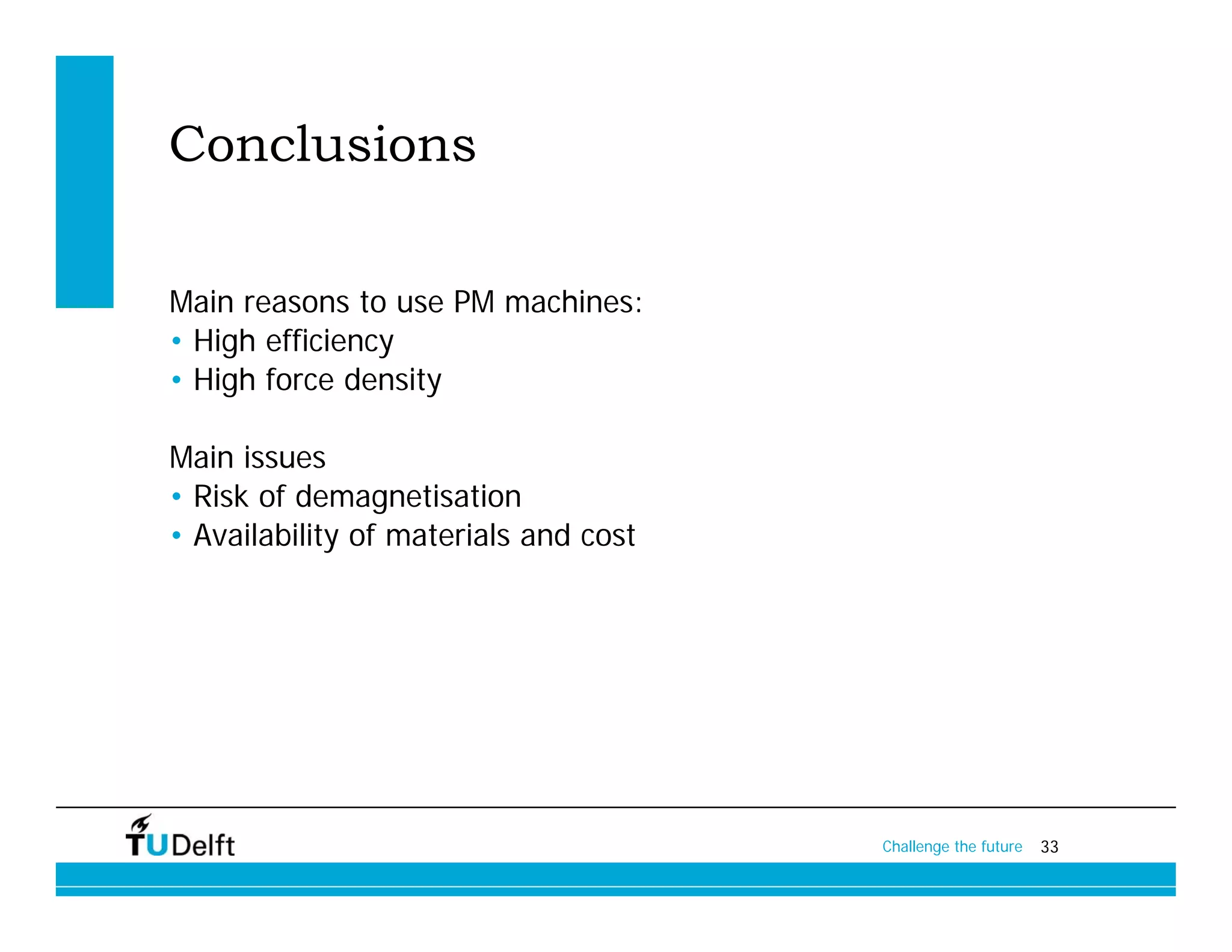 Conclusions

Main reasons to use PM machines:
• High efficiency
• High force density

Main issues
• Risk of demagnetisation
• Availability of materials and cost




                                       Challenge the future   33
 