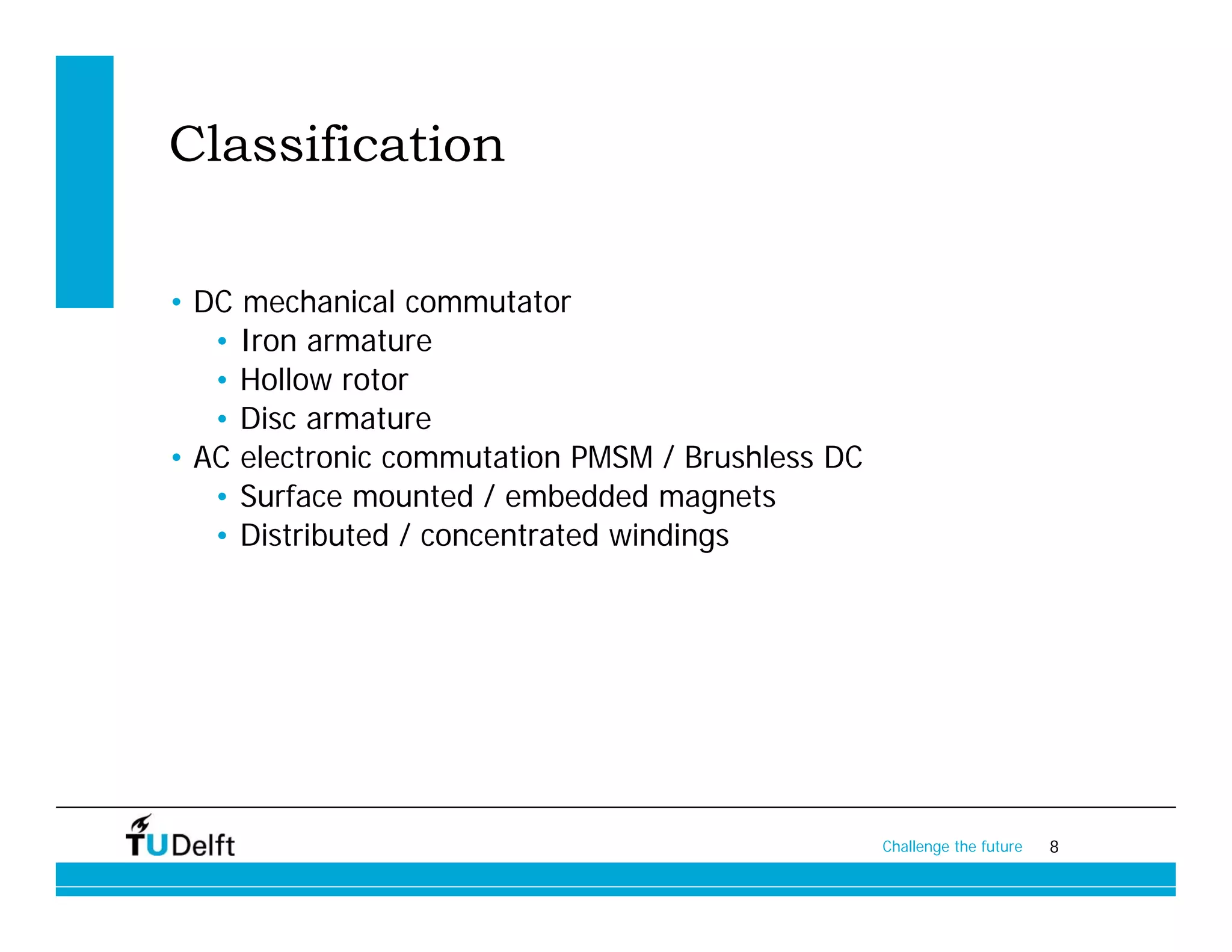 Classification

• DC mechanical commutator
   • Iron armature
   • Hollow rotor
   • Disc armature
• AC electronic commutation PMSM / Brushless DC
   • Surface mounted / embedded magnets
   • Distributed / concentrated windings




                                                  Challenge the future   8
 