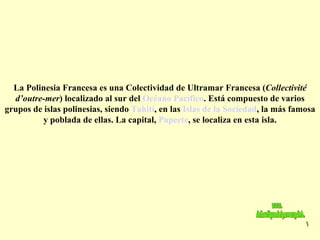 La Polinesia Francesa es una Colectividad de Ultramar Francesa ( Collectivité d’outre-mer ) localizado al sur del  Océano Pacífico . Está compuesto de varios grupos de islas polinesias, siendo  Tahití , en las  Islas de la Sociedad , la más famosa y poblada de ellas. La capital,  Papeete , se localiza en esta isla. www. laboutiquedelpowerpoint. com 