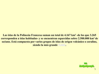 Las islas de la Polinesia Francesa suman un total de 4.167 km² -de los que 3.265 corresponden a islas habitadas- y se encuentran esparcidas sobre 2.500.000 km² de océano. Está compuesta por varios grupos de islas de origen volcánico o coralino, siendo la más grande  Tahití . www. laboutiquedelpowerpoint. com 