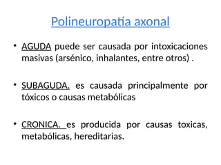 Polineuropatía axonal
• AGUDA puede ser causada por intoxicaciones
masivas (arsénico, inhalantes, entre otros) .
• SUBAGUDA. es causada principalmente por
tóxicos o causas metabólicas
• CRONICA. es producida por causas toxicas,
metabólicas, hereditarias.
 