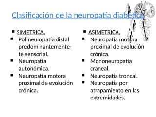 Clasificación de la neuropatía diabética
 SIMETRICA.
 Polineuropatía distal
predominantemente-
te sensorial.
 Neuropatía
autonómica.
 Neuropatía motora
proximal de evolución
crónica.
 ASIMETRICA.
 Neuropatía motora
proximal de evolución
crónica.
 Mononeuropatia
craneal.
 Neuropatía troncal.
 Neuropatía por
atrapamiento en las
extremidades.
 