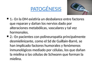 PATOGÉNESIS
 1.- En la DM existiría un desbalance entre factores
que reparan y dañan los nervios dado por
alteraciones metabólicas, vasculares y tal vez
hormonales.
 2.- En pacientes con polineuropatía principalmente
desmielinizante, como el Sd de Guillain-Barré, se
han implicado factores humorales y fenómenos
inmunológicos mediado por células, los que dañan
la mielina o las células de Schwann que forman la
mielina.
 