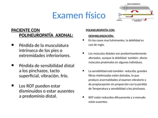 Examen físico
PACIENTE CON
POLINEUROPATÍA AXONAL:
 Pérdida de la musculatura
intrínseca de los pies o
extremidades inferioriores.
 Pérdida de sensibilidad distal
a los pinchazos, tacto
superficial, vibración, frío.
 Los ROT pueden estar
disminuidos o estar ausentes
a predominio distal.
POLINEUROPATÍA CON
DESMIELINIZACIÓN:
 En los casos mas fulminantes, la debilidad es
casi de regla.
 Los músculos distales son predominantemente
afectados, aunque la debilidad también afecta
músculos proximales en algunos individuos.
 La sensibilidad está también reducida; grandes
fibras mielinizadas están dañadas, lo que
produce anormalidades al examen vibratorio y
de propiocepción sin proporción con la perdida
de Temperatura y sensibilidad a los pinchazos.
 ROT están reducidos difusamente y a menudo
están ausentes.
 