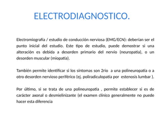 ELECTRODIAGNOSTICO.
Electromiografía / estudio de conducción nerviosa (EMG/ECN): deberían ser el
punto inicial del estudio. Este tipo de estudio, puede demostrar si una
alteración es debida a desorden primario del nervio (neuropatía), o un
desorden muscular (miopatía).
También permite identificar si los síntomas son 2rio a una polineuropatía o a
otro desorden nervioso periférico (ej. poliradiculopatía por estenosis lumbar ).
Por último, si se trata de una polineuropatía , permite establecer si es de
carácter axonal o desmielinizante (el examen clínico generalmente no puede
hacer esta diferencia
 