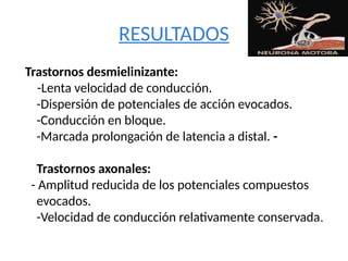 RESULTADOS
Trastornos desmielinizante:
-Lenta velocidad de conducción.
-Dispersión de potenciales de acción evocados.
-Conducción en bloque.
-Marcada prolongación de latencia a distal. -
Trastornos axonales:
- Amplitud reducida de los potenciales compuestos
evocados.
-Velocidad de conducción relativamente conservada.
 