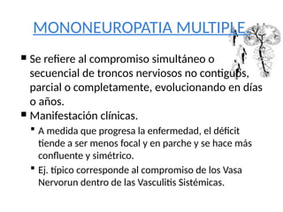 MONONEUROPATIA MULTIPLE.
 Se refiere al compromiso simultáneo o
secuencial de troncos nerviosos no contiguos,
parcial o completamente, evolucionando en días
o años.
 Manifestación clínicas.
 A medida que progresa la enfermedad, el déficit
tiende a ser menos focal y en parche y se hace más
confluente y simétrico.
 Ej. típico corresponde al compromiso de los Vasa
Nervorun dentro de las Vasculitis Sistémicas.
 