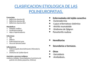 CLASIFICACION ETIOLOGICA DE LAS
POLINEUROPATIAS.
Carenciales
- Déficit de vitamina B1
- Déficit de vitamina B6
- Déficit de vitamina B12
Metabólicas
- Diabetes mellitus
- Insuficiencia Renal
- Hipo e hipertiroidismo
Infecciosas
- VIH
- Difteria
- Enfermedad de Lyme
- Virus de Varicela Zoster
Inflamatorias
- Polineuropatía desmielinizante inflamatoria
crónica
- Síndrome de Guillain Barré
Asociada a procesos malignos
mieloma múltiple, Paraneoplasicas (carcinoma de
pulmón de células pequeñas, linfoma)
 Enfermedades del tejido conectivo
 -Esclerodermia
 -Lupus eritematoso sistémico
 -Artritis reumatoide
 -Síndrome de Sjögren
 Panarteritis nudosa
 Hereditarias
 Secundarias a farmacos.
 Otras
 -Sarcoidosis
 -Amiloidosis.
 