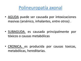 Polineuropatía axonal
• AGUDA puede ser causada por intoxicaciones
masivas (arsénico, inhalantes, entre otros) .
• SUBAGUDA. es causada principalmente por
tóxicos o causas metabólicas
• CRONICA. es producida por causas toxicas,
metabólicas, hereditarias.
 