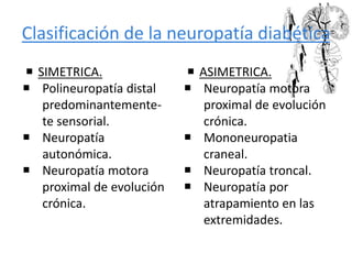 Clasificación de la neuropatía diabética
 SIMETRICA.
 Polineuropatía distal
predominantemente-
te sensorial.
 Neuropatía
autonómica.
 Neuropatía motora
proximal de evolución
crónica.
 ASIMETRICA.
 Neuropatía motora
proximal de evolución
crónica.
 Mononeuropatia
craneal.
 Neuropatía troncal.
 Neuropatía por
atrapamiento en las
extremidades.
 