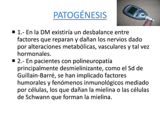 PATOGÉNESIS
 1.- En la DM existiría un desbalance entre
factores que reparan y dañan los nervios dado
por alteraciones metabólicas, vasculares y tal vez
hormonales.
 2.- En pacientes con polineuropatía
principalmente desmielinizante, como el Sd de
Guillain-Barré, se han implicado factores
humorales y fenómenos inmunológicos mediado
por células, los que dañan la mielina o las células
de Schwann que forman la mielina.
 