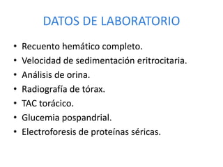 DATOS DE LABORATORIO
• Recuento hemático completo.
• Velocidad de sedimentación eritrocitaria.
• Análisis de orina.
• Radiografía de tórax.
• TAC torácico.
• Glucemia pospandrial.
• Electroforesis de proteínas séricas.
 