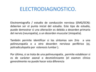 ELECTRODIAGNOSTICO.
Electromiografía / estudio de conducción nerviosa (EMG/ECN):
deberían ser el punto inicial del estudio. Este tipo de estudio,
puede demostrar si una alteración es debida a desorden primario
del nervio (neuropatía), o un desorden muscular (miopatía).
También permite identificar si los síntomas son 2rio a una
polineuropatía o a otro desorden nervioso periférico (ej.
poliradiculopatía por estenosis lumbar ).
Por último, si se trata de una polineuropatía , permite establecer si
es de carácter axonal o desmielinizante (el examen clínico
generalmente no puede hacer esta diferencia
 