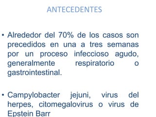 ANTECEDENTES
• Alrededor del 70% de los casos son
precedidos en una a tres semanas
por un proceso infeccioso agudo,
generalmente respiratorio o
gastrointestinal.
• Campylobacter jejuni, virus del
herpes, citomegalovirus o virus de
Epstein Barr
 