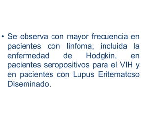 • Se observa con mayor frecuencia en
pacientes con linfoma, incluida la
enfermedad de Hodgkin, en
pacientes seropositivos para el VIH y
en pacientes con Lupus Eritematoso
Diseminado.
 