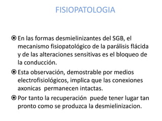 FISIOPATOLOGIA
En las formas desmielinizantes del SGB, el
mecanismo fisiopatológico de la parálisis flácida
y de las alteraciones sensitivas es el bloqueo de
la conducción.
Esta observación, demostrable por medios
electrofisiológicos, implica que las conexiones
axonicas permanecen intactas.
Por tanto la recuperación puede tener lugar tan
pronto como se produzca la desmielinizacion.
 