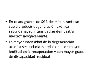 • En casos graves de SGB desmielinizante se
suele producir degeneración axonica
secundaria; su intensidad se demuestra
electrofisiológicamente.
• La mayor intensidad de la degeneración
axonica secundaria se relaciona con mayor
lentitud en la recuperacion y con mayor grado
de discapacidad residual
 