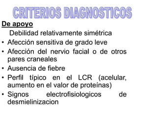 De apoyo
Debilidad relativamente simétrica
• Afección sensitiva de grado leve
• Afección del nervio facial o de otros
pares craneales
• Ausencia de fiebre
• Perfil típico en el LCR (acelular,
aumento en el valor de proteínas)
• Signos electrofisiologicos de
desmielinizacion
 