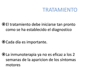 TRATAMIENTO
El tratamiento debe iniciarse tan pronto
como se ha establecido el diagnostico
Cada día es importante.
La inmunoterapia ya no es eficaz a los 2
semanas de la aparicion de los síntomas
motores
 