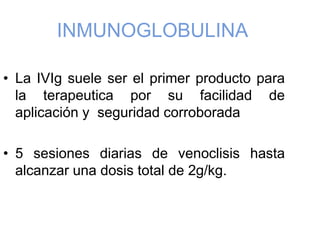 INMUNOGLOBULINA
• La IVIg suele ser el primer producto para
la terapeutica por su facilidad de
aplicación y seguridad corroborada
• 5 sesiones diarias de venoclisis hasta
alcanzar una dosis total de 2g/kg.
 